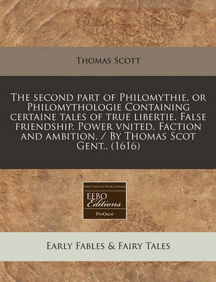 The Second Part of Philomythie, or Philomythologie Containing Certaine Tales of True Libertie. False Friendship. Power Vnited. Faction and Ambition. / By Thomas Scot Gent.. (1616)