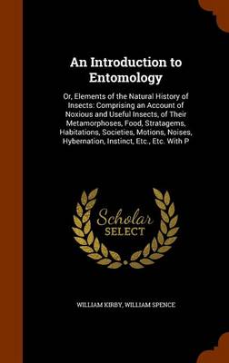 An Introduction to Entomology: Or, Elements of the Natural History of Insects: Comprising an Account of Noxious and Useful Insects, of Their Metamorphoses, Food, Stratagems, Habitations, Societies, Motions, Noises, Hybernation, Instinct, Etc., Etc. with P