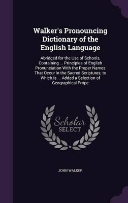 Walker's Pronouncing Dictionary of the English Language: Abridged for the Use of Schools, Containing ... Principles of English Pronunciation With the Proper Names That Occur in the Sacred Scriptures; to Which Is ... Added a Selection of Geographical Prope