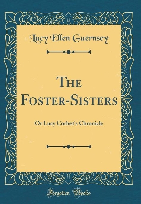 The Foster-Sisters: Or Lucy Corbet's Chronicle (Classic Reprint)