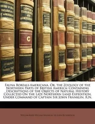 Fauna Boreali-Americana, Or, the Zoology of the Northern Parts of British America: Containing Descriptions of the Objects of Natural History Collected On the Late Northern Land Expedition, Under Command of Captain Sir John Franklin, R.N.