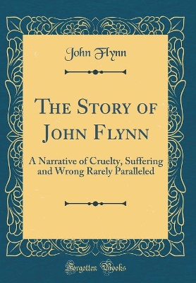 The Story of John Flynn: A Narrative of Cruelty, Suffering and Wrong Rarely Paralleled (Classic Reprint)