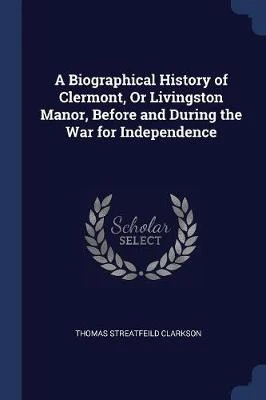 A Biographical History of Clermont, Or Livingston Manor, Before and During the War for Independence