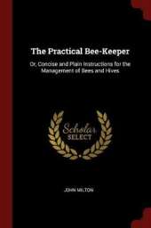 The Practical Bee-Keeper: Or, Concise and Plain Instructions for the Management of Bees and Hives