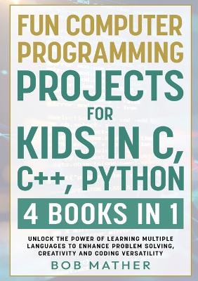 Fun Computer Programming Projects for Kids in C, C++, Python: 4 Books in 1: Unlock the Power of Learning Multiple Languages to Enhance Problem Solving, ... Versatility (Coding for Absolute Beginners)