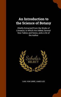 An Introduction to the Science of Botany: Chiefly Extracted from the Works of Linnaeus; To Which Are Added, Several New Tables and Notes, and a Life of the Author