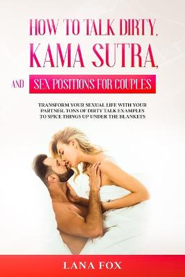 How to Talk Dirty, Kama Sutra and Sex Positions for Couples: Transform Your Sexual Life with your Partner. TONS of Dirty Talk Examples to SPICE THINGS UP Under the Blankets.