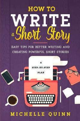 How to Write a Short Story: A Step-By-Step Plan and Easy Tips for Better Writing and Creating Powerful Short Stories