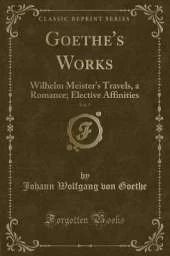 Goethe's Works, Vol. 5: Wilhelm Meister's Travels, a Romance; Elective Affinities (Classic Reprint)