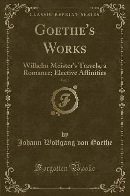 Goethe's Works, Vol. 5: Wilhelm Meister's Travels, a Romance; Elective Affinities (Classic Reprint)