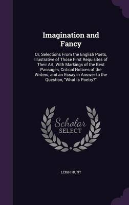 Imagination and Fancy: Or, Selections from the English Poets, Illustrative of Those First Requisites of Their Art; With Markings of the Best Passages, Critical Notices of the Writers, and an Essay in Answer to the Question, What Is Poetry?
