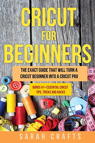 Cricut For Beginners: The Exact Guide That Will Turn a Cricut Beginner into a Cricut Pro BONUS 41+ Essential Cricut Tips, Tricks and Hacks