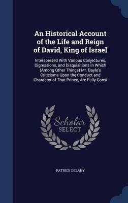 An Historical Account of the Life and Reign of David, King of Israel: Interspersed with Various Conjectures, Digressions, and Disquisitions in Which (Among Other Things) Mr. Bayle's Criticisms Upon the Conduct and Character of That Prince, Are Fully Consi