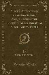 Alice's Adventures in Wonderland, And Through the Looking-Glass and What Alice Found There (Classic Reprint)