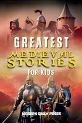 Greatest Medieval Stories for Kids: Unbelievable Historical True Tales, Maps and Battles to Inspire Courage for Young Readers