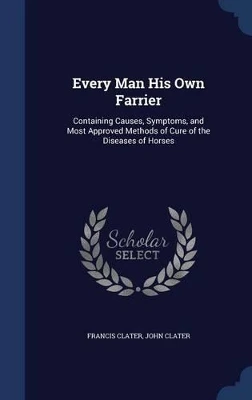 Every Man His Own Farrier: Containing Causes, Symptoms, and Most Approved Methods of Cure of the Diseases of Horses