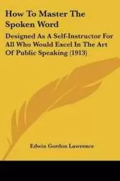How To Master The Spoken Word: Designed As A Self-Instructor For All Who Would Excel In The Art Of Public Speaking (1913)