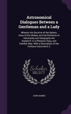 Astronomical Dialogues Between a Gentleman and a Lady: Wherein the Doctrine of the Sphere, Uses of the Globes, and the Elements of Astronomy and Geography Are Explain'D. in a Pleasant, Easy, and Familiar Way. With a Description of the Famous Instrument, C