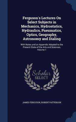 Ferguson's Lectures on Select Subjects in Mechanics, Hydrostatics, Hydraulics, Pneumatics, Optics, Geography, Astronomy and Dialing: With Notes and an Appendix Adapted to the Present State of the Arts and Sciences, Volume 1