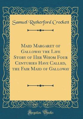 Maid Margaret of Galloway the Life Story of Her Whom Four Centuries Have Called, the Fair Maid of Galloway (Classic Reprint)