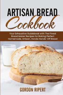 Artisan Bread Cookbook: Your Exhaustive Guidebook with The Finest Bread Maker Recipes for Baking Perfect Homemade, Artisan, Hands-Off Bread