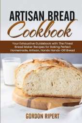 Artisan Bread Cookbook: Your Exhaustive Guidebook with The Finest Bread Maker Recipes for Baking Perfect Homemade, Artisan, Hands-Off Bread