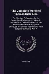 The Complete Works of Thomas Dick, Ll.D.: The Christian Philosopher; Or, the Connection of Science and Philosophy With Religion. Celestial Scenery; Or, the Wonders of the Planetary System Displayed. the Sidereal Heavens and Other Subjects Connected With A