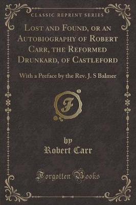 Lost and Found, or an Autobiography of Robert Carr, the Reformed Drunkard, of Castleford: With a Preface by the Rev. J. S Balmer (Classic Reprint)