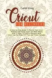 Cricut for begginers: A Step-by-Step Guide To Master Your Cricut Machine and Design Space and Make Money With It. How To Start a Business With Cricut. Can You Make It? Tips and Tricks Include