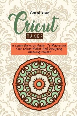 Cricut Maker: A Comprehensive Guide To Mastering Your Cricut Maker And Designing Amazing Project