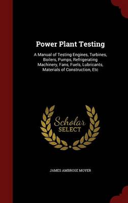 Power Plant Testing: A Manual of Testing Engines, Turbines, Boilers, Pumps, Refrigerating Machinery, Fans, Fuels, Lubricants, Materials of Construction, Etc
