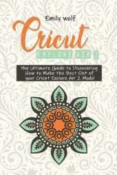 Cricut Explore Air 2: the Ultimate Guide to Discovering How to Make the Best Out of your Cricut Explore Air 2 Model
