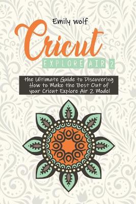 Cricut Explore Air 2: the Ultimate Guide to Discovering How to Make the Best Out of your Cricut Explore Air 2 Model