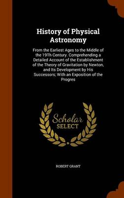 History of Physical Astronomy: From the Earliest Ages to the Middle of the 19Th Century. Comprehending a Detailed Account of the Establishment of the Theory of Gravitation by Newton, and Its Development by His Successors; With an Exposition of the Progres