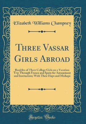 Three Vassar Girls Abroad: Rambles of Three College Girls on a Vacation Trip Through France and Spain for Amusement and Instruction; With Their Haps and Mishaps (Classic Reprint)