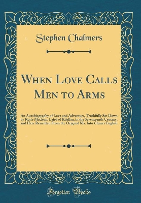 When Love Calls Men to Arms: An Autobiography of Love and Adventure, Truthfully Set Down by Rorie Maclean, Laird of Kilellan, in the Seventeenth Century, and Here Rewritten From the Original Ms. Into Clearer English (Classic Reprint)