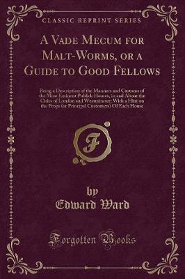 A Vade Mecum for Malt-Worms, or a Guide to Good Fellows: Being a Description of the Manners and Customs of the Most Eminent Publick Houses, in and About the Cities of London and Westminster; With a Hint on the Props (or Principal Customers) Of Each House