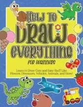 How to Draw Everything for Beginners: Learn to Draw Cute and Easy Stuff Like Flowers, Dinosaurs, Vehicles, Animals, and More!