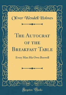 The Autocrat of the Breakfast Table: Every Man His Own Boswell (Classic Reprint)