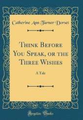 Think Before You Speak, or the Three Wishes: A Tale (Classic Reprint)