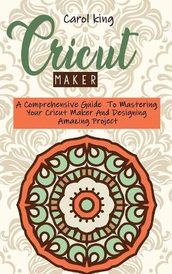 Cricut Maker: A Comprehensive Guide To Mastering Your Cricut Maker And Designing Amazing Project