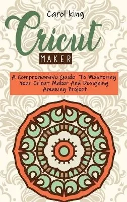 Cricut Maker: A Comprehensive Guide To Mastering Your Cricut Maker And Designing Amazing Project