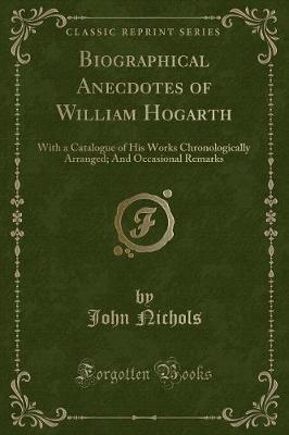 Biographical Anecdotes of William Hogarth: With a Catalogue of His Works Chronologically Arranged; And Occasional Remarks (Classic Reprint)