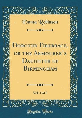 Dorothy Firebrace, or the Armourers Daughter of Birmingham, Vol. 1 of 3 (Classic Reprint)