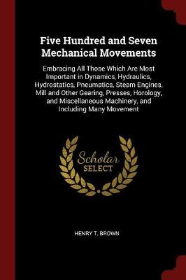 Five Hundred and Seven Mechanical Movements: Embracing All Those Which Are Most Important in Dynamics, Hydraulics, Hydrostatics, Pneumatics, Steam Engines, Mill and Other Gearing, Presses, Horology, and Miscellaneous Machinery, and Including Many Movement