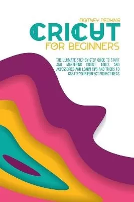 Cricut for Beginners: The Ultimate Step-by-Step Guide To Start and Mastering Cricut, Tools and Accessories and Learn Tips and Tricks to Create Your Perfect Project Ideas