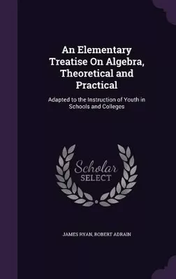 An Elementary Treatise on Algebra, Theoretical and Practical: Adapted to the Instruction of Youth in Schools and Colleges