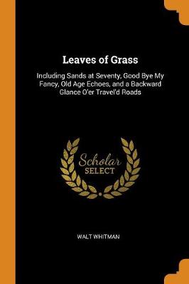 Leaves of Grass: Including Sands at Seventy, Good Bye My Fancy, Old Age Echoes, and a Backward Glance O'Er Travel'd Roads