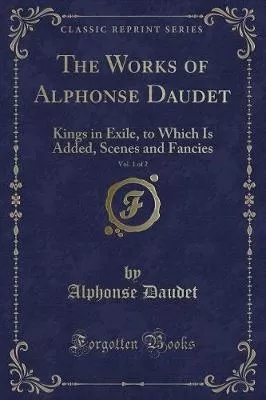 The Works of Alphonse Daudet, Vol. 1 of 2: Kings in Exile, to Which Is Added, Scenes and Fancies (Classic Reprint)