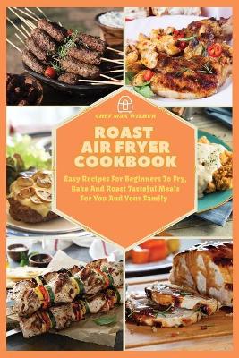 Roast Air Fryer Cookbook: Easy Recipes For Beginners To Fry, Bake And Roast Tasteful Meals For You And Your Family